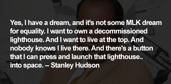 Yes, I have a dream, and it's not some MLK dream for equality. I want to own a decommissioned lighthouse. And I want to live at the top. And nobody knows I live there. And there's a button that I can press and launch that lighthouse.. into space. -- Stanley Hudson